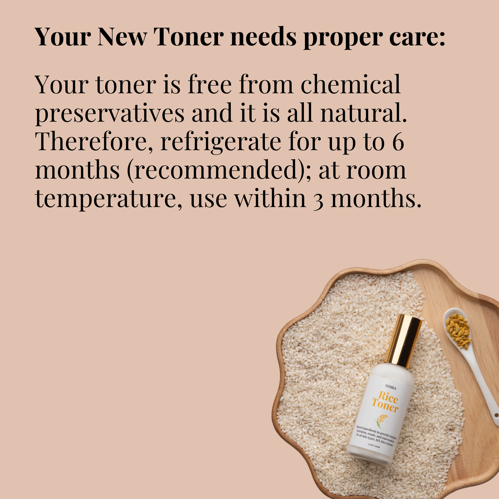 Rice toner is free from chemical preservatives and it is all natural. So refrigerate for up to 6 months (recommended) at room, temperature, use within 3 months